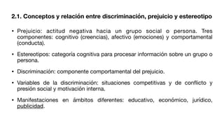 2.1. Conceptos y relación entre discriminación, prejuicio y estereotipo
• Prejuicio: actitud negativa hacia un grupo social o persona. Tres
componentes: cognitivo (creencias), afectivo (emociones) y comportamental
(conducta).
• Estereotipos: categoría cognitiva para procesar información sobre un grupo o
persona.
• Discriminación: componente comportamental del prejuicio.
• Variables de la discriminación: situaciones competitivas y de con
fl
icto y
presión social y motivación interna.
• Manifestaciones en ámbitos diferentes: educativo, económico, jurídico,
publicidad.
 