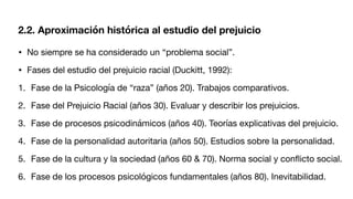 • No siempre se ha considerado un “problema social”.
• Fases del estudio del prejuicio racial (Duckitt, 1992):
1. Fase de la Psicología de “raza” (años 20). Trabajos comparativos.
2. Fase del Prejuicio Racial (años 30). Evaluar y describir los prejuicios.
3. Fase de procesos psicodinámicos (años 40). Teorías explicativas del prejuicio.
4. Fase de la personalidad autoritaria (años 50). Estudios sobre la personalidad.
5. Fase de la cultura y la sociedad (años 60 & 70). Norma social y con
fl
icto social.
6. Fase de los procesos psicológicos fundamentales (años 80). Inevitabilidad.
2.2. Aproximación histórica al estudio del prejuicio
 