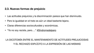 • Las actitudes prejuicios y la discriminación parece que han disminuido.
• Pero la igualdad en el trato es aún un ideal bastante lejano.
• Claras diferencias socioculturales y económicas.
• “Yo no soy racista, pero….” #Síndromedelpero
LA DICOTOMÍA ENTRE EL MANTENIMIENTO DE ACTITUDES PREJUICIOSAS
Y EL RECHAZO EXPLÍCITO A LA EXPRESIÓN DE LAS MISMAS
2.3. Nuevas formas de prejuicio
 