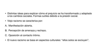 • Distintas ideas para explicar cómo el prejuicio se ha transformado y adaptado
a los cambios sociales. Formas sutiles debido a la presión social.
• Viejo racismo se caracteriza por:
A. Manifestación abierta.
B. Percepción de amenaza y rechazo.
C. Oposición al contacto íntimo.
• El nuevo racismo se basa en aspectos culturales: “ellos solos se excluyen”.
 
