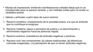 • Manejo de impresiones: emitiendo manifestaciones verbales falsas que no se
corresponden para no parecer racistas, y con medidas sutiles para no revelar su
verdadera actitud.
• Valores y actitudes: cuatro tipos de nuevo racismo:
1. Racismo simbólico: ensalzamiento de la sociedad propia, a la que se entiende
que no contribuye el exogrupo.
2. Racismo moderno: apoyo a principios de justicia y no discriminación y
sentimientos negativos hacia las personas negras.
3. Racismo aversivo: coexistencia de actitudes negativas y positivas.
4. Racismo sutil: tres componentes: (a) valores tradicionales, (b) diferencias
culturales exageradas, y (c) percepción de que no tienen actitudes negativas.
 