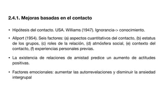 • Hipótesis del contacto. USA. Williams (1947). Ignorancia-> conocimiento.
• Allport (1954). Seis factores: (a) aspectos cuantitativos del contacto, (b) estatus
de los grupos, (c) roles de la relación, (d) atmósfera social, (e) contexto del
contacto, (f) experiencias personales previas.
• La existencia de relaciones de amistad predice un aumento de actitudes
positivas.
• Factores emocionales: aumentar las autorrevelaciones y disminuir la ansiedad
intergrupal
2.4.1. Mejoras basadas en el contacto
 