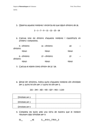 Repàs de Matemàtiques de l’alumne:                                     Prof.: Vero Pérez

DATA:




    5. Observa aquests nombres i encercla els que siguin divisors de 36.

                                2 – 3 – 7 – 9 – 11 – 12 – 15 – 18



    6. Calcula tots els divisors d’aquests nombres i classifica’ls en
       primers i compostos.

      5 – divisors:                      11 – divisors:              20               –
divisors:
          tipus:                             tipus:                 tipus:

      6 – divisors:                      17 – divisors:              27               –
divisors:
          tipus:                             tipus:                 tipus:

    7. Calcula el màxim comú divisor de 21 i 28.




    8. Sense fer divisions, indica quins d’aquests nombres són divisibles
       per 2, quins ho són per 3 i quins ho són per 5.

                        232 – 240 – 365 – 435 – 627 – 902 – 1.230


        Divisibles per 2

        Divisibles per 3

        Divisibles per 5

    9. Completa els buits amb una xifra de manera que el nombre
       resultant sigui divisible per 9.

         53__            __46            6.__34 9.4__7 78.9__5
 