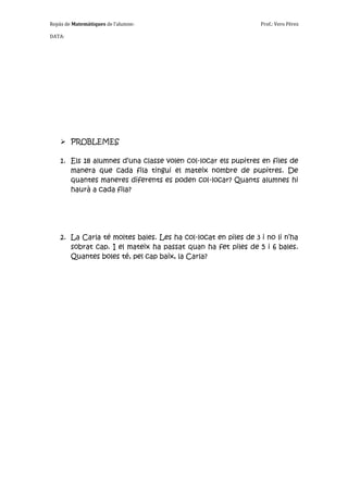 Repàs de Matemàtiques de l’alumne:                              Prof.: Vero Pérez

DATA:




     PROBLEMES

    1. Els 18 alumnes d’una classe volen col·locar els pupitres en files de
       manera que cada fila tingui el mateix nombre de pupitres. De
       quantes maneres diferents es poden col·locar? Quants alumnes hi
       haurà a cada fila?




    2. La Carla té moltes bales. Les ha col·locat en piles de 3 i no li n’ha
       sobrat cap. I el mateix ha passat quan ha fet piles de 5 i 6 bales.
       Quantes boles té, pel cap baix, la Carla?
 