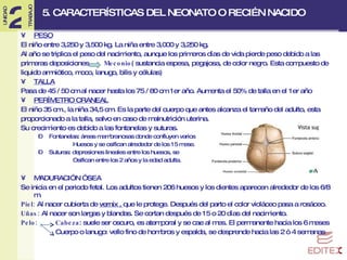 5. CARACTERÍSTICAS DEL NEONATO O RECIÉN NACIDO PESO El niño entre 3,250 y 3,500 kg. La niña entre 3,000 y 3,250 kg. Al año se triplica el peso del nacimiento, aunque los primeros días de vida pierde peso debido a las  primeras deposiciones  Meconio ( sustancia espesa, pegajosa, de color negro. Esta compuesto de  liquido amniótico, moco, lanugo, bilis y células) TALLA Pasa de 45 / 50 cm al nacer hasta los 75 / 80 cm 1er año. Aumenta el 50% de talla en el 1er año PERÍMETRO CRANEAL El niño 35 cm., la niña 34,5 cm. Es la parte del cuerpo que antes alcanza el tamaño del adulto, esta  proporcionado a la talla, salvo en caso de malnutrición uterina. Su crecimiento es debido a las fontanelas y suturas. Fontanelas: áreas membranosas donde confluyen varios  Huesos y se osifican alrededor de los 15 mese. Suturas: depresiones lineales entre los huesos, se  Osifican entre los 2 años y la edad adulta. MADURACIÓN ÓSEA Se inicia en el periodo fetal. Los adultos tienen 206 huesos y los dientes aparecen alrededor de los 6/8 m. Piel:  Al nacer cubierta de  vernix ,  que le protege. Después del parto el color violáceo pasa a rosáceo. Uñas:  Al nacer son largas y blandas. Se cortan después de 15 o 20 días del nacimiento. Pelo:  Cabeza : suele ser oscuro, es atemporal y se cae al mes. El permanente hacia los 6 meses Cuerpo o lanugo:  vello fino de hombros y espalda, se desprende hacia las 2 ó 4 semanas 