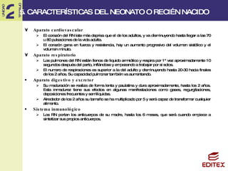 5. CARACTERÍSTICAS DEL NEONATO O RECIÉN NACIDO Aparato cardiovascular El corazón del RN late más deprisa que el de los adultos, y va disminuyendo hasta llegar a las 70 u 80 pulsaciones de la vida adulta. El corazón gana en fuerza y resistencia, hay un aumento progresivo del volumen sistólico y el volumen minuto. Aparato respiratorio Los pulmones del RN están llenos de liquido amniótico y respira por 1ª vez aproximadamente 10 segundos después del parto, inflándose y empezando a trabajar por si solos. El numero de respiraciones es superior a la del adulto y disminuyendo hasta 20-30 hacia finales de los 2 años. Su capacidad pulmonar también va aumentando. Aparato digestivo y excretor Su maduración se realiza de forma lenta y paulatina y dura aproximadamente, hasta los 2 años. Esta inmadurez tiene sus efectos en algunas manifestaciones como gases, regurgitaciones, deposiciones frecuentes y semilíquidas. Alrededor de los 2 años su tamaño se ha multiplicado por 5 y será capaz de transformar cualquier alimento. Sistema inmunológico Los RN portan los anticuerpos de su madre, hasta los 6 meses, que será cuando empiece a sintetizar sus propios anticuerpos. 