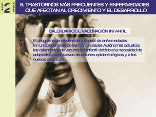 CALENDARIO DE VACUNACIÓN INFANTIL El programa de prevención y control de enfermedades inmunoprevenibles de las Comunidades Autónomas actualiza los calendarios de vacunación infantil debido a la necesidad de adaptarlos a las nuevas situaciones epidemiológicas y a los nuevos productos 6. TRASTORNOS MÁS FRECUENTES Y ENFERMEDADES  QUE AFECTAN AL CRECIMIENTO Y EL DESARROLLO 