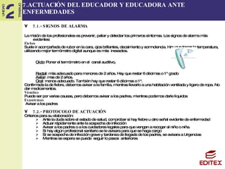 7.ACTUACIÓN DEL EDUCADOR Y EDUCADORA ANTE ENFERMEDADES 7.1.- SIGNOS DE ALARMA La misión de los profesionales es prevenir, paliar y detectar los primeros síntomas. Los signos de alarma más evidentes: Fiebre Suele ir acompañada de rubor en la cara, ojos brillantes, decaimiento y somnolencia. Hay que tomar la temperatura, utilizando mejor termómetro digital aunque es más  inexactos. Oído : Poner el termómetro en el  canal auditivo,    Recta l:  más adecuado para menores de 2 años. Hay que restar 6 décimas o 1º grado Axilar : mas de 2 años. Oral : menos adecuado. También hay que restar 6 décimas o 1º.   Confirmada la de fiebre, debemos avisar a la familia, mientras llevarlo a una habitación ventilada y ligero de ropa. No  dar medicamentos.  Vómitos Puede ser por varias causas, pero debemos avisar a los padres, mientras podemos darle líquidos Exantemas Avisar a los padres 7.2.- PROTOCOLO DE ACTUACIÓN Criterios para su elaboración: Ante la duda sobre el estado de salud, comprobar si hay fiebre u otro señal evidente de enfermedad Actuar rápidamente ante la sospecha de infección  Avisar a los padres o a los cuidadores legales para que vengan a recoger al niño o niña. Si hay algún profesional sanitario se le avisara para que se haga cargo Si se sospecha de infección grave y tardanza de llegada de los padres, se avisara a Urgencias Mientras se espera se puede  seguir lo pasos  anteriores 