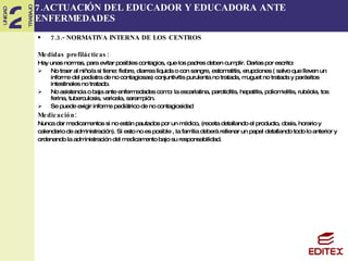 7.ACTUACIÓN DEL EDUCADOR Y EDUCADORA ANTE ENFERMEDADES 7.3.- NORMATIVA INTERNA DE LOS CENTROS Medidas profilácticas: Hay unas normas, para evitar posibles contagios, que los padres deben cumplir. Darlas por escrito: No traer al niño/a si tiene: fiebre, diarrea liquida o con sangre, estomatitis, erupciones ( salvo que lleven un informe del pediatra de no contagiosas) conjuntivitis purulenta no tratada, muguet no tratada y parásitos intestinales no tratado. No asistencia o baja ante enfermedades como: la escarlatina, parotiditis, hepatitis, poliomielitis, rubéola, tos ferina, tuberculosis, varicela, sarampión. Se puede exigir informe pediátrico de no contagiosidad Medicación: Nunca dar medicamentos si no están pautados por un médico, (receta detallando el producto, dosis, horario y  calendario de administración). Si esto no es posible , la familia deberá rellenar un papel detallando todo lo anterior y  ordenando la administración del medicamento bajo su responsabilidad.  