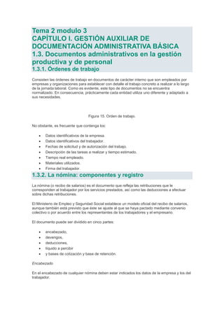 Tema 2 modulo 3
CAPÍTULO I. GESTIÓN AUXILIAR DE
DOCUMENTACIÓN ADMINISTRATIVA BÁSICA
1.3. Documentos administrativos en la gestión
productiva y de personal
1.3.1. Órdenes de trabajo
Consisten las órdenes de trabajo en documentos de carácter interno que son empleados por
empresas y organizaciones para establecer con detalle el trabajo concreto a realizar a lo largo
de la jornada laboral. Como es evidente, este tipo de documentos no se encuentra
normalizado. En consecuencia, prácticamente cada entidad utiliza uno diferente y adaptado a
sus necesidades.
Figura 15. Orden de trabajo.
No obstante, es frecuente que contenga los:
 Datos identificativos de la empresa.
 Datos identificativos del trabajador.
 Fechas de solicitud y de autorización del trabajo.
 Descripción de las tareas a realizar y tiempo estimado.
 Tiempo real empleado.
 Materiales utilizados.
 Firma del trabajador.
1.3.2. La nómina: componentes y registro
La nómina (o recibo de salarios) es el documento que refleja las retribuciones que le
corresponden al trabajador por los servicios prestados, así como las deducciones a efectuar
sobre dichas retribuciones.
El Ministerio de Empleo y Seguridad Social establece un modelo oficial del recibo de salarios,
aunque también está previsto que éste se ajuste al que se haya pactado mediante convenio
colectivo o por acuerdo entre los representantes de los trabajadores y el empresario.
El documento puede ser dividido en cinco partes:
 encabezado,
 devengos,
 deducciones,
 líquido a percibir
 y bases de cotización y base de retención.
Encabezado
En el encabezado de cualquier nómina deben estar indicados los datos de la empresa y los del
trabajador.
 