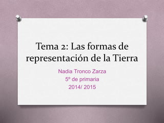 Tema 2: Las formas de 
representación de la Tierra 
Nadia Tronco Zarza 
5º de primaria 
2014/ 2015 
 