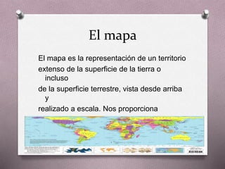 El mapa 
El mapa es la representación de un territorio 
extenso de la superficie de la tierra o 
incluso 
de la superficie terrestre, vista desde arriba 
y 
realizado a escala. Nos proporciona 
información geográfica de un territorio y de 
lo 
que podemos entrar en él 
 
