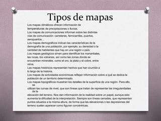 Tipos de mapas 
Los mapas climáticos ofrecen información de 
temperaturas de precipitaciones o lluvias. 
Los mapas de comunicaciones informan sobre las distintas 
vías de comunicación: carreteras, ferrocarriles, puertos, 
aeropuertos… 
Los mapas demográficos indican las características de la 
demografía de una población, por ejemplo, su densidad o la 
cantidad de habitantes que hay en una región o país. 
Los mapas geológicos sirven para identificar los manantiales, 
las rocas, los volcanes, así como las zonas donde se 
encuentran minerales, como el oro, la plata y el cobre, entre 
otros. 
Las mapas históricos representan hechos que han ocurrido a 
lo largo de la historia. 
Los mapas de actividades económicas reflejan información sobre a qué se dedica la 
población de un territorio determinado. 
Los mapas topográficos muestran los detalles de la superficie de una región. Para ello, 
se 
utilizan las curvas de nivel, que son líneas que tratan de representar las irregularidades 
de la 
elevación del terreno. Nos dan información de la realidad sobre un papel, aunque esto 
aumenta la dificultad de la interpretación. Siempre son líneas cerradas, que representan 
puntos situados a la misma altura, de forma que las elevaciones o las depresiones del 
terreno suelen aparecer como figuran concéntricas. 
 