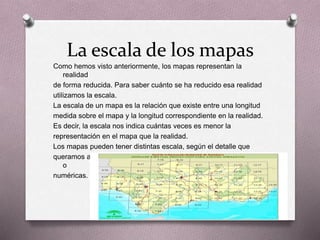 La escala de los mapas 
Como hemos visto anteriormente, los mapas representan la 
realidad 
de forma reducida. Para saber cuánto se ha reducido esa realidad 
utilizamos la escala. 
La escala de un mapa es la relación que existe entre una longitud 
medida sobre el mapa y la longitud correspondiente en la realidad. 
Es decir, la escala nos indica cuántas veces es menor la 
representación en el mapa que la realidad. 
Los mapas pueden tener distintas escala, según el detalle que 
queramos alcanzar. Las escalas pueden ser de dos tipos: gráficas 
o 
numéricas. 
 