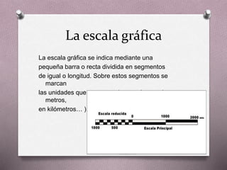 La escala gráfica 
La escala gráfica se indica mediante una 
pequeña barra o recta dividida en segmentos 
de igual o longitud. Sobre estos segmentos se 
marcan 
las unidades que corresponden en el mapa ( en 
metros, 
en kilómetros… ). 
 