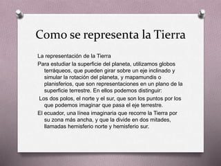 Como se representa la Tierra 
La representación de la Tierra 
Para estudiar la superficie del planeta, utilizamos globos 
terráqueos, que pueden girar sobre un eje inclinado y 
simular la rotación del planeta, y mapamundis o 
planisferios, que son representaciones en un plano de la 
superficie terrestre. En ellos podemos distinguir: 
Los dos polos, el norte y el sur, que son los puntos por los 
que podemos imaginar que pasa el eje terrestre. 
El ecuador, una línea imaginaria que recorre la Tierra por 
su zona más ancha, y que la divide en dos mitades, 
llamadas hemisferio norte y hemisferio sur. 
