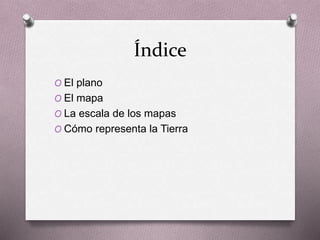 Índice 
O El plano 
O El mapa 
O La escala de los mapas 
O Cómo representa la Tierra 
 