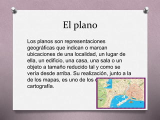 El plano 
Los planos son representaciones 
geográficas que indican o marcan 
ubicaciones de una localidad, un lugar de 
ella, un edificio, una casa, una sala o un 
objeto a tamaño reducido tal y como se 
vería desde arriba. Su realización, junto a la 
de los mapas, es uno de los objetivos de la 
cartografía. 
 