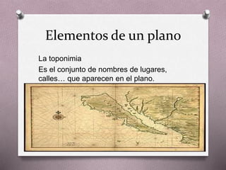 Elementos de un plano 
La toponimia 
Es el conjunto de nombres de lugares, 
calles… que aparecen en el plano. 
 