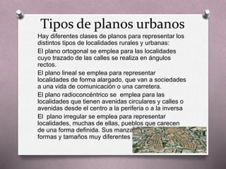 Tipos de planos urbanos 
Hay diferentes clases de planos para representar los 
distintos tipos de localidades rurales y urbanas: 
El plano ortogonal se emplea para las localidades 
cuyo trazado de las calles se realiza en ángulos 
rectos. 
El plano lineal se emplea para representar 
localidades de forma alargado, que van a sociedades 
a una vida de comunicación o una carretera. 
El plano radioconcéntrico se emplea para las 
localidades que tienen avenidas circulares y calles o 
avenidas desde el centro a la periferia o a la inversa 
El plano irregular se emplea para representar 
localidades, muchas de ellas, pueblos que carecen 
de una forma definida. Sus manzanas pueden tener 
formas y tamaños muy diferentes 
 