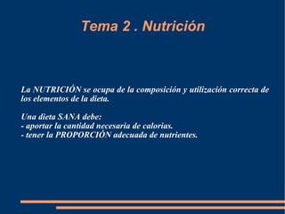 Tema 2 . Nutrición La NUTRICIÓN se ocupa de la composición y utilización correcta de los elementos de la dieta. Una dieta SANA debe: - aportar la cantidad necesaria de calorias. - tener la PROPORCIÓN adecuada de nutrientes. 