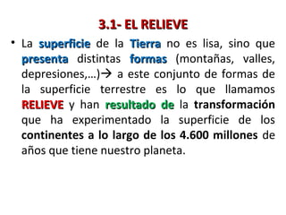 3.1- EL RELIEVE3.1- EL RELIEVE
• La superficiesuperficie de la TierraTierra no es lisa, sino que
presentapresenta distintas formasformas (montañas, valles,
depresiones,…) a este conjunto de formas de
la superficie terrestre es lo que llamamos
RELIEVERELIEVE y han resultado deresultado de la transformación
que ha experimentado la superficie de los
continentes a lo largo de los 4.600 millones de
años que tiene nuestro planeta.
 
