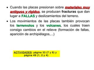 • Cuando las placas presionan sobre materiales muymateriales muy
antiguos y rígidosantiguos y rígidos, se producen fracturas que dan
lugar a FALLASFALLAS y deslizamientos del terreno.
• Los movimientos de las placas también provocan
los terremotosterremotos y los volcanesvolcanes, los cuales traen
consigo cambios en el relieve (formación de fallas,
aparición de archipiélagos,...)
ACTIVIDADES: página 33 (7 y 8) y
página 49 (1, 2 y 4)
 