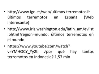 • http://www.ign.es/web/ultimos-terremotos#:
últimos terremotos en España (Web
interesante)
• http://www.iris.washington.edu/latin_am/evlist
.phtml?region=mundo: últimos terremotos en
el mundo
• https://www.youtube.com/watch?
v=YMHOCY_Yy2I: ¿por qué hay tantos
terremotos en Indonesia? 1,57 min
 