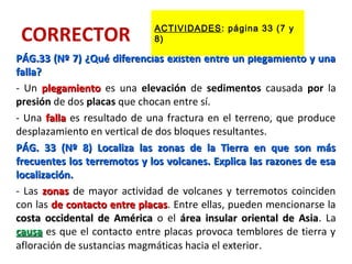CORRECTOR
PÁG.33 (Nº 7) ¿Qué diferencias existen entre un plegamiento y unaPÁG.33 (Nº 7) ¿Qué diferencias existen entre un plegamiento y una
falla?falla?
- Un plegamientoplegamiento es una elevación de sedimentos causada por la
presión de dos placas que chocan entre sí.
- Una fallafalla es resultado de una fractura en el terreno, que produce
desplazamiento en vertical de dos bloques resultantes.
PÁG. 33 (Nº 8) Localiza las zonas de la Tierra en que son másPÁG. 33 (Nº 8) Localiza las zonas de la Tierra en que son más
frecuentes los terremotos y los volcanes. Explica las razones de esafrecuentes los terremotos y los volcanes. Explica las razones de esa
localización.localización.
- Las zonaszonas de mayor actividad de volcanes y terremotos coinciden
con las de contacto entre placasde contacto entre placas. Entre ellas, pueden mencionarse la
costa occidental de Américacosta occidental de América o el área insular oriental de Asiaárea insular oriental de Asia. La
causacausa es que el contacto entre placas provoca temblores de tierra y
afloración de sustancias magmáticas hacia el exterior.
ACTIVIDADES: página 33 (7 y
8)
 
