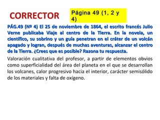 CORRECTOR
PÁG.49 (Nº 4) El 25 de noviembre de 1864, el escrito francés JulioPÁG.49 (Nº 4) El 25 de noviembre de 1864, el escrito francés Julio
Verne publicaba Viaje al centro de la Tierra. En la novela, unVerne publicaba Viaje al centro de la Tierra. En la novela, un
científico, su sobrino y un guía penetran en el cráter de un volcáncientífico, su sobrino y un guía penetran en el cráter de un volcán
apagado y logran, después de muchas aventuras, alcanzar el centroapagado y logran, después de muchas aventuras, alcanzar el centro
de la Tierra. ¿Crees que es posible? Razona tu respuesta.de la Tierra. ¿Crees que es posible? Razona tu respuesta.
Valoración cualitativa del profesor, a partir de elementos obvios
como superficialidad del área del planeta en el que se desarrollan
los volcanes, calor progresivo hacia el interior, carácter semisólido
de los materiales y falta de oxígeno.
Página 49 (1, 2 y
4)
 