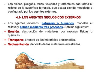 - Las placas, pliegues, fallas, volcanes y terremotos dan forma al
relieve de la superficie terrestre, que acaba siendo modelado o
configurado por los agentes externos.
4.1- LOS AGENTES GEOLÓGICOS EXTERNOS4.1- LOS AGENTES GEOLÓGICOS EXTERNOS
- Los agentes externos, naturales o humanosnaturales o humanos, modelan el
relieve y actúan mediante tres procesosactúan mediante tres procesos.. Son los siguientes:
• ErosiónErosión: destrucción de materiales por razones físicas o
químicas.
• TransporteTransporte: arrastre de los materiales erosionados.
• SedimentaciónSedimentación: depósito de los materiales arrastrados
 