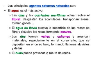 - Los principales agentes externos naturalesagentes externos naturales son:
• El aguaagua: es el más activo.
o Las olasolas y las corrientes marítimascorrientes marítimas actúan sobre el
litorallitoral: desgastan los acantilados, transportan arena,
forman golfos,...
o El agua de lluviaagua de lluvia excava la superficie de las rocas; se
filtra y disuelve las rocas formando cuevascuevas.
o Los ríosríos forman vallesvalles y cañonescañones y arrancan
materiales, especialmente en el curso alto, que se
depositan en el curso bajo, formando llanuras aluviales
y deltas.
o El hielohielo puede provocar la rotura de rocas.
 