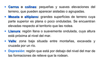 • CerrosCerros o colinascolinas: pequeñas y suaves elevaciones del
terreno, que pueden aparecer aisladas o agrupadas.
• MesetaMeseta o altiplanoaltiplano: grandes superficies de terreno cuya
parte superior es plana o poco onduladas. Se encuentran
elevadas respecto al territorio que las rodea.
• LlanuraLlanura: región llana o suavemente ondulada, cuya altura
está próxima al nivel del mar.
• ValleValle: zona baja situada entre montañas, excavada y
cruzada por un río.
• Depresión: región que está por debajo del nivel del mar de
las formaciones de relieve que la rodean.
 