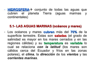 - HIDROSFERAHIDROSFERA conjunto de todas las aguas que
cubren el planeta Tierra (aguas marinas y
continentales)
5.1- LAS AGUAS MARINAS (océanos y mares)5.1- LAS AGUAS MARINAS (océanos y mares)
- Los océanos y mares cubrencubren más del 70%70% de la
superficie terrestre. Estas son saladassaladas (el grado de
salinidad es mayor en los mares cerrados y en las
regiones cálidas) y su temperaturatemperatura es variablevariable lo
cual se relaciona con la latitud (los mares son
cálidos cerca del Ecuador y fríos en las zonas
polares), el clima, la dirección de los vientos y las
corrientes marinas.
 