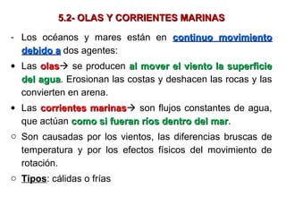 5.2- OLAS Y CORRIENTES MARINAS5.2- OLAS Y CORRIENTES MARINAS
- Los océanos y mares están en continuo movimientocontinuo movimiento
debido adebido a dos agentes:
• Las olasolas se producen al mover el viento la superficieal mover el viento la superficie
del aguadel agua. Erosionan las costas y deshacen las rocas y las
convierten en arena.
• Las corrientes marinascorrientes marinas son flujos constantes de agua,
que actúan como si fueran ríos dentro del marcomo si fueran ríos dentro del mar.
o Son causadas por los vientos, las diferencias bruscas de
temperatura y por los efectos físicos del movimiento de
rotación.
o Tipos: cálidas o frías
 