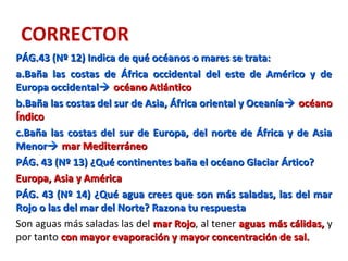 CORRECTOR
PÁG.43 (Nº 12) Indica de qué océanos o mares se trata:PÁG.43 (Nº 12) Indica de qué océanos o mares se trata:
a.a.Baña las costas de África occidental del este de Américo y deBaña las costas de África occidental del este de Américo y de
Europa occidentalEuropa occidental océano Atlánticoocéano Atlántico
b.b.Baña las costas del sur de Asia, África oriental y OceaníaBaña las costas del sur de Asia, África oriental y Oceanía océanoocéano
ÍndicoÍndico
c.c.Baña las costas del sur de Europa, del norte de África y de AsiaBaña las costas del sur de Europa, del norte de África y de Asia
MenorMenor mar Mediterráneomar Mediterráneo
PÁG. 43 (Nº 13) ¿Qué continentes baña el océano Glaciar Ártico?PÁG. 43 (Nº 13) ¿Qué continentes baña el océano Glaciar Ártico?
Europa, Asia y AméricaEuropa, Asia y América
PÁG. 43 (Nº 14) ¿Qué agua crees que son más saladas, las del marPÁG. 43 (Nº 14) ¿Qué agua crees que son más saladas, las del mar
Rojo o las del mar del Norte? Razona tu respuestaRojo o las del mar del Norte? Razona tu respuesta
Son aguas más saladas las del mar Rojomar Rojo, al tener aguas más cálidas,aguas más cálidas, y
por tanto con mayor evaporación y mayor concentración de sal.con mayor evaporación y mayor concentración de sal.
 