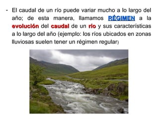 - El caudal de un río puede variar mucho a lo largo del
año; de esta manera, llamamos RÉGIMENRÉGIMEN a la
evoluciónevolución del caudalcaudal de un ríorío y sus características
a lo largo del año (ejemplo: los ríos ubicados en zonas
lluviosas suelen tener un régimen regular)
 