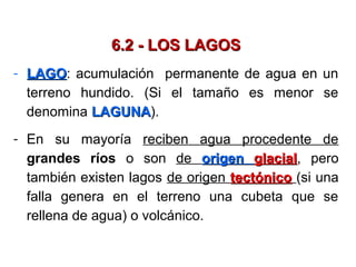 6.2 - LOS LAGOS6.2 - LOS LAGOS
- LAGOLAGO: acumulación permanente de agua en un
terreno hundido. (Si el tamaño es menor se
denomina LAGUNALAGUNA).
- En su mayoría reciben agua procedente de
grandes ríos o son de origenorigen glacialglacial, pero
también existen lagos de origen tectónicotectónico (si una
falla genera en el terreno una cubeta que se
rellena de agua) o volcánico.
 
