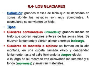 6.4- LOS GLACIARES6.4- LOS GLACIARES
- DefiniciónDefinición: grandes masas de hielo que se depositan en
zonas donde las nevadas son muy abundantes. Al
acumularse se convierten en hielo.
- TiposTipos:
• Glaciares continentalesGlaciares continentales (inlandsisinlandsis): grandes masas de
hielo que cubren regiones enteras de las zonas frías. Se
mueven lentamente y vierten al mar enormes icebergsicebergs.
• Glaciares de montaña o alpinosGlaciares de montaña o alpinos: se forman en la alta
montaña, en una cubeta llamada circo y descienden
lentamente hasta el valle formando la lengualengua glaciar.
A lo largo de su recorrido van excavando los laterales y el
fondo (morrenasmorrenas) y arrastran materiales.
 