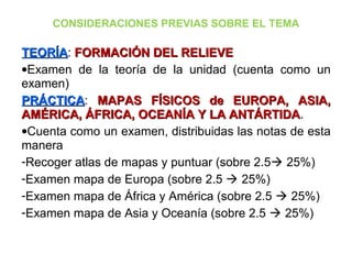CONSIDERACIONES PREVIAS SOBRE EL TEMA
TEORÍATEORÍA: FORMACIÓN DEL RELIEVEFORMACIÓN DEL RELIEVE
•Examen de la teoría de la unidad (cuenta como un
examen)
PRÁCTICAPRÁCTICA: MAPAS FÍSICOS de EUROPA, ASIA,MAPAS FÍSICOS de EUROPA, ASIA,
AMÉRICA, ÁFRICA, OCEANÍA Y LA ANTÁRTIDAAMÉRICA, ÁFRICA, OCEANÍA Y LA ANTÁRTIDA.
•Cuenta como un examen, distribuidas las notas de esta
manera
-Recoger atlas de mapas y puntuar (sobre 2.5 25%)
-Examen mapa de Europa (sobre 2.5  25%)
-Examen mapa de África y América (sobre 2.5  25%)
-Examen mapa de Asia y Oceanía (sobre 2.5  25%)
 