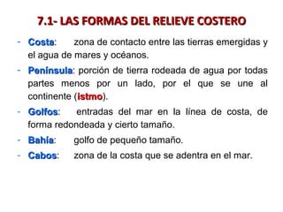 7.1- LAS FORMAS DEL RELIEVE COSTERO7.1- LAS FORMAS DEL RELIEVE COSTERO
- CostaCosta: zona de contacto entre las tierras emergidas y
el agua de mares y océanos.
- PenínsulaPenínsula: porción de tierra rodeada de agua por todas
partes menos por un lado, por el que se une al
continente (istmoistmo).
- GolfosGolfos: entradas del mar en la línea de costa, de
forma redondeada y cierto tamaño.
- BahíaBahía: golfo de pequeño tamaño.
- CabosCabos: zona de la costa que se adentra en el mar.
 
