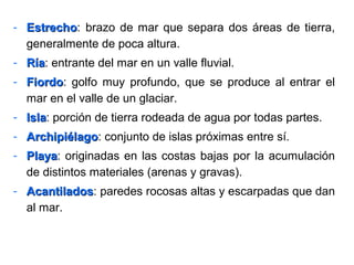 - EstrechoEstrecho: brazo de mar que separa dos áreas de tierra,
generalmente de poca altura.
- RíaRía: entrante del mar en un valle fluvial.
- FiordoFiordo: golfo muy profundo, que se produce al entrar el
mar en el valle de un glaciar.
- IslaIsla: porción de tierra rodeada de agua por todas partes.
- ArchipiélagoArchipiélago: conjunto de islas próximas entre sí.
- PlayaPlaya: originadas en las costas bajas por la acumulación
de distintos materiales (arenas y gravas).
- AcantiladosAcantilados: paredes rocosas altas y escarpadas que dan
al mar.
 
