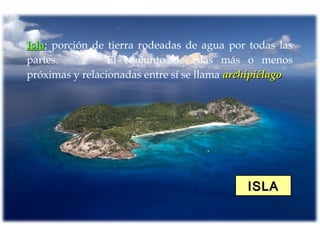 ISLAISLA
IslaIsla: porción de tierra rodeadas de agua por todas las
partes. El conjunto de islas más o menos
próximas y relacionadas entre sí se llama archipiélagoarchipiélago.
 