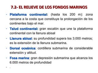7.2- EL RELIEVE DE LOS FONDOS MARINOS7.2- EL RELIEVE DE LOS FONDOS MARINOS
- Plataforma continentalPlataforma continental: (hasta los 200 m): zona
cercana a la costa que constituye la prolongación de los
continentes bajo el mar.
- Talud continental:Talud continental: gran escalón que une la plataforma
continental con la llanura abisal
- Llanura abisalLlanura abisal:: su profundidad supera los 3.000 metros;
es la extensión de la llanura submarina.
- Dorsal oceánicaDorsal oceánica: cordillera submarina de considerable
extensión y altitud.
- Fosa marinaFosa marina: gran depresión submarina que alcanza los
6.000 metros de profundidad
- .
 