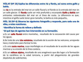 PÁG.47 (Nº 19) Explica las diferencias entre ría y fiordo, así como entre golfo yPÁG.47 (Nº 19) Explica las diferencias entre ría y fiordo, así como entre golfo y
bahía.bahía.
La ríaría es la entrada del mar en un valle fluvial y el fiordo es la entrada del mar en
un valle glaciar. El fiordofiordo suele ser más profundo y escarpado.Golfo y BahíaGolfo y Bahía son
entrantes redondeados del mar en al línea de costa. La diferencia es que,
mientras el golfo suele tener gran tamaño, la bahía es más pequeña..
PÁG. 50 (Nº 4) Observa las siguientes fotografía y responde, para cada una dePÁG. 50 (Nº 4) Observa las siguientes fotografía y responde, para cada una de
ellas, a estas cuestiones.ellas, a estas cuestiones.
•Identifica la forma de relieve y defínelaIdentifica la forma de relieve y defínela
•Di qué tipo de agentes han intervenido en su formación.Di qué tipo de agentes han intervenido en su formación.
a.Es un valle fluvialvalle fluvial entre montañas, resultado de la excavación del cauce por
las aguas.
b.Se trata de una isla volcánicaisla volcánica, resultado de la acción de los volcanes, arrojando
lava y materiales para formar la isla.
c.Es una costa marinacosta marina, cuya morfología es el resultado de la acción de las aguas
marinas y su erosión de la línea costera.
d.Es un relieve alpino,relieve alpino, resultado de una orogénesis que dio lugar a la formación
de la cordillera en la edad terciaria, a partir del plegamiento de grandes
depósitos de sedimentos.
 