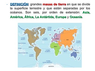 - DEFINICIÓNDEFINICIÓN: grandes masas de tierramasas de tierra en que se divide
la superficie terrestre y que están separadas por los
océanos. Son seis, por orden de extensión: Asia,Asia,
América, África, La Antártida, EuropaAmérica, África, La Antártida, Europa y OceaníaOceanía.
 