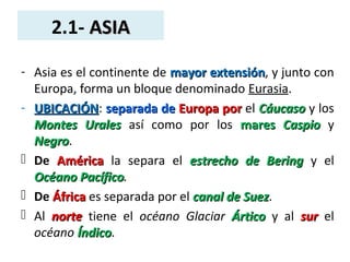 2.1- ASIAASIA
- Asia es el continente de mayor extensiónmayor extensión, y junto con
Europa, forma un bloque denominado Eurasia.
- UBICACIÓNUBICACIÓN: separada deseparada de Europa porEuropa por el CáucasoCáucaso y los
Montes UralesMontes Urales así como por los maresmares CaspioCaspio y
NegroNegro.
 De AméricaAmérica la separa el estrecho de Beringestrecho de Bering y el
Océano PacíficoOcéano Pacífico.
 De ÁfricaÁfrica es separada por el canal de Suezcanal de Suez.
 Al nortenorte tiene el océano Glaciar ÁrticoÁrtico y al sursur el
océano ÍndicoÍndico.
 