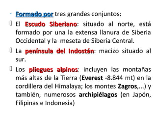 - Formado porFormado por tres grandes conjuntos:
 El Escudo SiberianoEscudo Siberiano: situado al norte, está
formado por una la extensa llanura de Siberia
Occidental y la meseta de Siberia Central.
 La península del Indostánpenínsula del Indostán: macizo situado al
sur.
 Los pliegues alpinospliegues alpinos: incluyen las montañas
más altas de la Tierra (EverestEverest -8.844 mt) en la
cordillera del Himalaya; los montes ZagrosZagros,...) y
también, numerosos archipiélagosarchipiélagos (en Japón,
Filipinas e Indonesia)
 