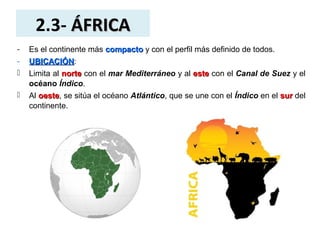 2.3- ÁFRICAÁFRICA
- Es el continente más compactocompacto y con el perfil más definido de todos.
- UBICACIÓNUBICACIÓN:
 Limita al nortenorte con el mar Mediterráneo y al esteeste con el Canal de Suez y el
océano Índico.
 Al oesteoeste, se sitúa el océano Atlántico, que se une con el Índico en el sursur del
continente.
 