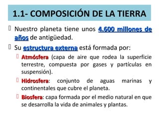 1.1- COMPOSICIÓN DE LA TIERRA
 Nuestro planeta tiene unos 4.600 millones de4.600 millones de
añosaños de antigüedad.
 Su estructura externaestructura externa está formada por:
 AtmósferaAtmósfera (capa de aire que rodea la superficie
terrestre, compuesta por gases y partículas en
suspensión).
 HidrosferaHidrosfera: conjunto de aguas marinas y
continentales que cubre el planeta.
 BiosferaBiosfera: capa formada por el medio natural en que
se desarrolla la vida de animales y plantas.
 